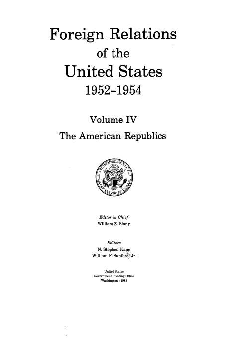 handle is hein.usccsset/usconset39196 and id is 1 raw text is: Foreign Relations
of the
United States
1952-1954
Volume IV
The American Republics

Editor in Chief
William Z. Slany
Editors
N. Stephen Kane
William F. Sanford'Jr.
United States
Government Printing Office
Washington: 1983


