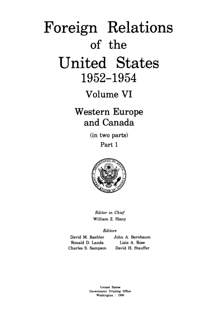 handle is hein.usccsset/usconset39198 and id is 1 raw text is: Foreign Relations
of the
United States
1952-1954
Volume VI
Western Europe
and Canada
(in two parts)
Part 1

Editor in Chief
William Z. Slany

Editors
David M. Baehler   John A. Bernbaum
Ronald D. Landa       Lisle A. Rose
Charles S. Sampson   David H. Stauffer

United States
Government Printing Office
Washington : 1986


