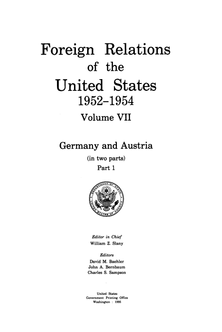handle is hein.usccsset/usconset39199 and id is 1 raw text is: Foreign Relations
of the
United States
1952-1954
Volume VII
Germany and Austria
(in two parts)
Part 1

Editor in Chief
William Z. Slany
Editors
David M. Baehler
John A. Bernbaum
Charles S. Sampson
United States
Government Printing Office
Washington : 1986


