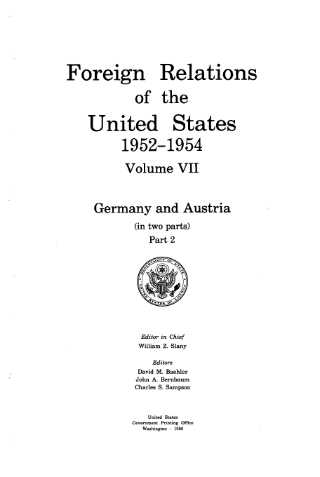 handle is hein.usccsset/usconset39200 and id is 1 raw text is: Foreign Relations
of the
United States
1952-1954
Volume VII
Germany and Austria
(in two parts)
Part 2

Editor in Chief
William Z. Slany
Editors
David M. Baehler
John A. Bernbaum
Charles S. Sampson
United States
Government Printing Office
Washington : 1986



