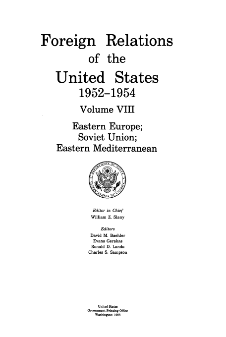 handle is hein.usccsset/usconset39201 and id is 1 raw text is: Foreign Relations
of the
United States
1952-1954
Volume VIII
Eastern Europe;
Soviet Union;
Eastern Mediterranean

Editor in Chief
William Z. Slany
Editors
David M. Baehler
Evans Gerakas
Ronald D. Landa
Charles S. Sampson
United States
Government Printing Office
Washington: 1988


