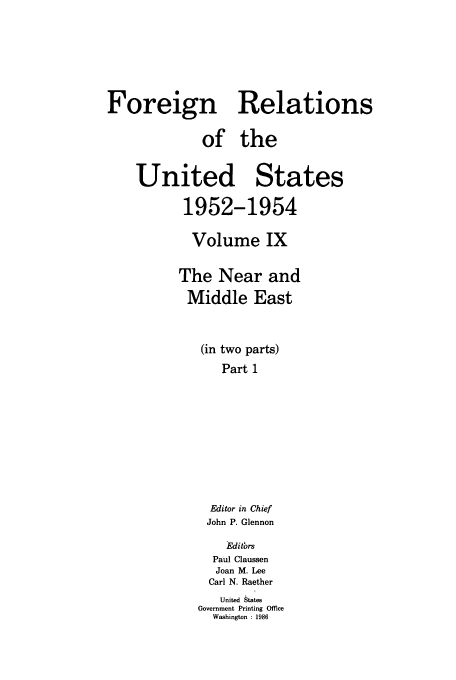 handle is hein.usccsset/usconset39202 and id is 1 raw text is: Foreign Relations
of the
United States
1952-1954
Volume IX
The Near and
Middle East
(in two parts)
Part 1
Editor in Chief
John P. Glennon
Editbrs
Paul Claussen
Joan M. Lee
Carl N. Raether
United States
Government Printing Office
Washington : 1986


