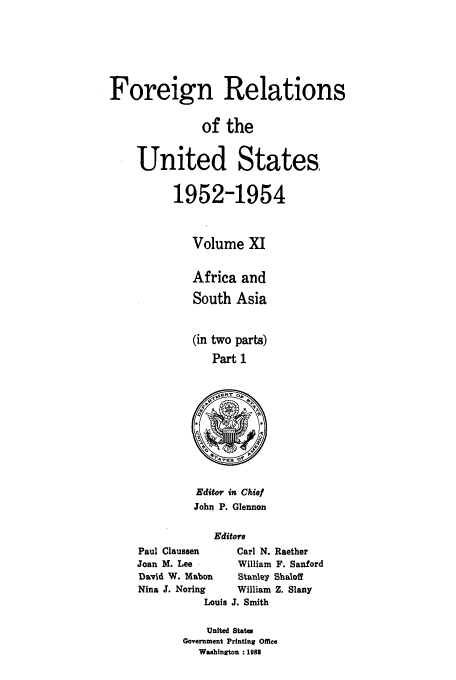 handle is hein.usccsset/usconset39206 and id is 1 raw text is: Foreign Relations
of the
United States,
1952-1954
Volume XI
Africa and
South Asia
(in two parts)
Part 1

Editor in Chief
John P. Glennon
Editors
Paul Claussen       Carl N. Raether
Joan M. Lee         William F. Sanford
David W. Mabon      Stanley Shaloff
Nina J. Noring      William Z. Slany
Louis J. Smith

United States
Government Printing Office
Washington :1983


