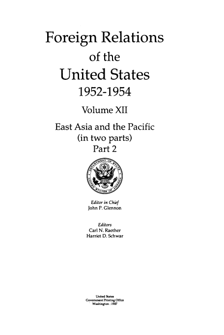 handle is hein.usccsset/usconset39208 and id is 1 raw text is: Foreign Relations
of the
United States
1952-1954
Volume XII
East Asia and the Pacific
(in two parts)
Part 2

Editor in Chief
John P. Glennon
Editors
Carl N. Raether
Harriet D. Schwar
United States
Government Printing Office
Washington: 1987


