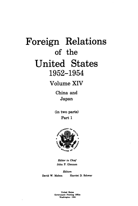handle is hein.usccsset/usconset39210 and id is 1 raw text is: Foreign Relations
of the
United States
1952-1954
Volume XIV
China and
Japan
(in two parts)
Part 1

e7'42..= 01

Editor in Chief
John P. Glennon

Editors

David W. Mabon

Harriet D. Schwar

United States
Government Printing Offie
Washington : 1985


