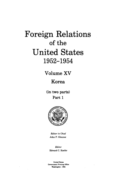 handle is hein.usccsset/usconset39211 and id is 1 raw text is: Foreign Relations
of the
United States
1952-1954
Volume XV
Korea
(in. two parts)
Part 1

Editor in Chief
John P. Glennor

Editor
Edward C. Keefer
United States
Government Printing Office
Washington: 1984


