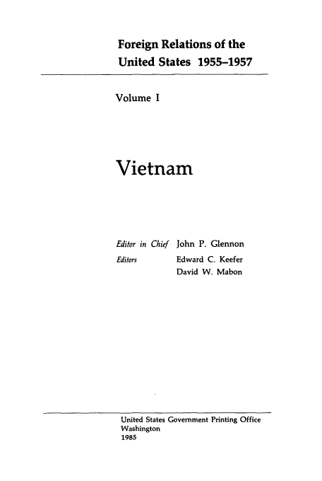 handle is hein.usccsset/usconset39215 and id is 1 raw text is: Foreign Relations of the
United States 1955-1957

Volume I
Vietnam
Editor in Chief John P. Glennon
Editors      Edward C. Keefer
David W. Mabon

United States Government Printing Office
Washington
1985


