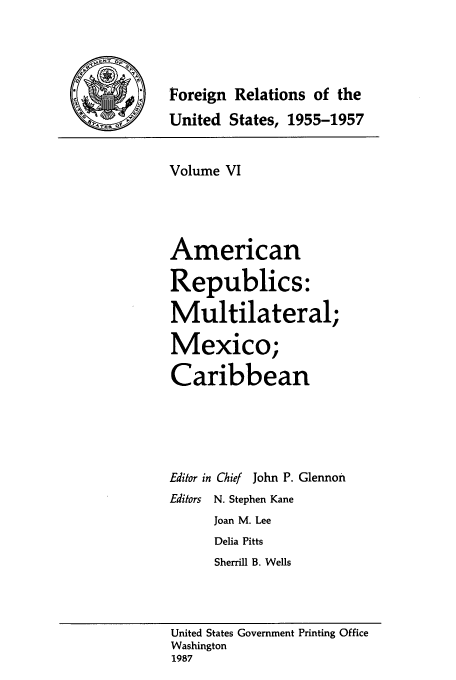 handle is hein.usccsset/usconset39221 and id is 1 raw text is: Foreign Relations of the
United States, 1955-1957
Volume VI
American
Republics:
Multilateral;
Mexico;
Caribbean
Editor in Chief John P. Glennon
Editors  N. Stephen Kane
Joan M. Lee
Delia Pitts
Sherrill B. Wells
United States Government Printing Office
Washington
1987


