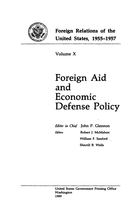 handle is hein.usccsset/usconset39225 and id is 1 raw text is: Foreign Relations of the
__     United States, 1955-1957

Volume X
Foreign Aid
and
Economic
Defense Policy

Editor in Chief
Editors

John P. Glennon
Robert J. McMahon'
William F. Sanford
Sherrill B. Wells

United States Government Printing Office
Washington
1989


