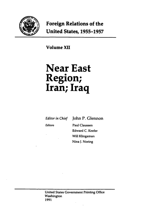 handle is hein.usccsset/usconset39227 and id is 1 raw text is: Foreign Relations of the
JUnited States, 1955-1957

Volume XII
Near East
Region;
Iran; Iraq
Editor in Chief John P. Glennon
Editors     Paul Claussen
Edward C. Keefer
Will Klingaman
Nina J. Noring

United States Government Printing Office
Washington
1991



