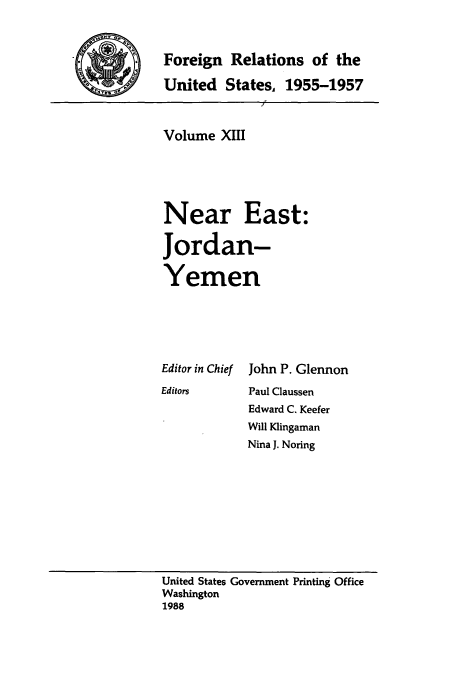 handle is hein.usccsset/usconset39228 and id is 1 raw text is: *         Foreign Relations of the
United States. 1955-1957

Volume XIII
Near East:
Jordan-
Yemen
Editor in Chief John P. Glennon
Editors      Paul Claussen
Edward C. Keefer
Will Klingaman
Nina J. Noring

United States Government Printing Office
Washington
1988


