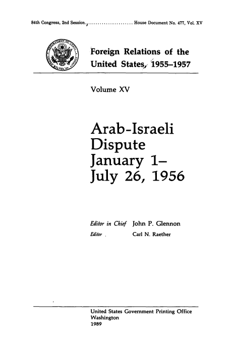 handle is hein.usccsset/usconset39230 and id is 1 raw text is: 84th Congress, 2nd Session.  .............. House Document No. 477, Vol. XV

Foreign Relations of the
United States,- '1955-1957
Volume XV
Arab-Israeli
Dispute
January 1-
July 26, 1956
Editor in Chief John P. Glennon
Editor .  Carl N. Raether

United States Government Printing Office
Washington
1989


