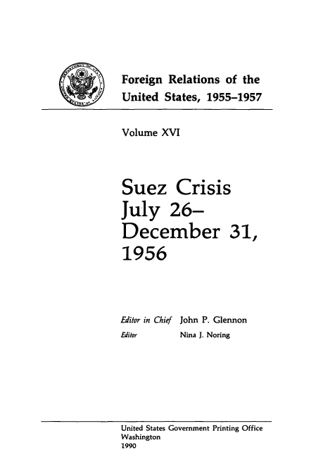 handle is hein.usccsset/usconset39231 and id is 1 raw text is: Foreign Relations of the
United States, 1955-1957
Volume XVI
Suez Crisis
July 26-
December 31,
1956
Editor in Chief John P. Glennon
Editor    Nina J. Noring

United States Government Printing Office
Washington
1990


