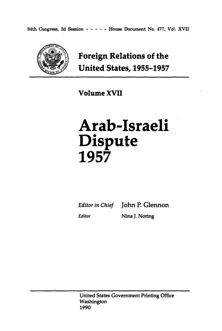 handle is hein.usccsset/usconset39232 and id is 1 raw text is: 84th Congress, 2d Session - ----   House Document No. 477, Vol. XVII

Foreign Relations of the
_United States, 1955-1957

Volume XVII
Arab-Israeli
Dispute
1957
Editor in Chief John P. Glennon
Editor     Nina J. Noring

United States Government Printing Office
Washington
1990


