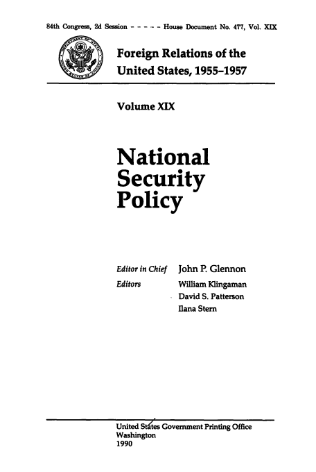 handle is hein.usccsset/usconset39234 and id is 1 raw text is: 84th Congress, 2d Session ......-House Document No. 477, Vol. XIX
Foreign Relations of the
United States, 1955-1957

Volume XIX
National
Security
Policy

Editor in Chief
Editors

John P. Glennon
Wifiam Klingaman
David S. Patterson
Ilana Stern

United Stdtes Government Printing Office
Washington
1990


