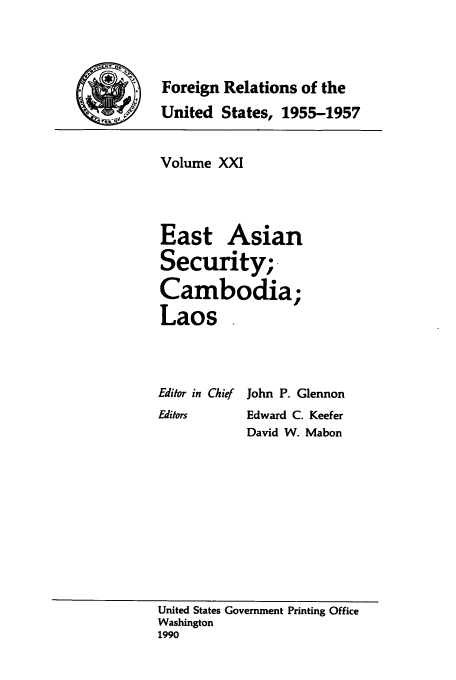 handle is hein.usccsset/usconset39236 and id is 1 raw text is: Foreign Relations of the
United States, 1955-1957

Volume XXI
East Asian
Security;
Cambodia;
Laos

Editor in Chief
Editors

John P. Glennon
Edward C. Keefer
David W. Mabon

United States Government Printing Office
Washington
1990



