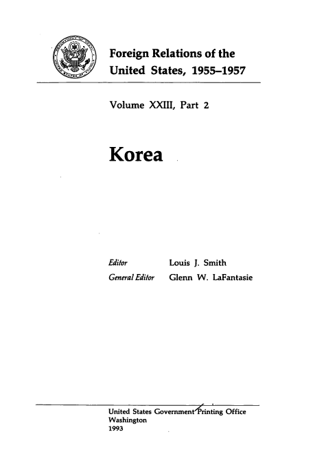 handle is hein.usccsset/usconset39239 and id is 1 raw text is: Foreign Relations of the
United States, 1955-1957

Volume XXIII, Part 2
Korea

Editor
General Editor

Louis J. Smith
Glenn W. LaFantasie

United States GovernmentfPrinting Office
Washington
1993


