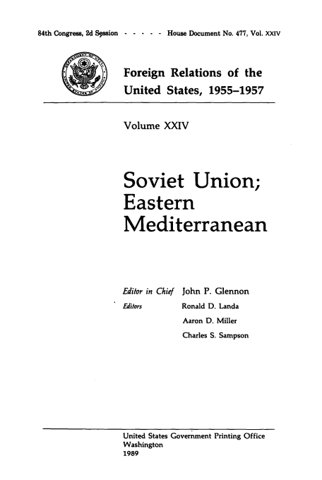 handle is hein.usccsset/usconset39240 and id is 1 raw text is: 84th Congress, 2d Sqssion  -          House Document No. 477, Vol. XXIV

Foreign Relations of the
United States, 1955-1957
Volume XXIV
Soviet Union;
Eastern
Mediterranean
Editor in Chief John P. Glennon
Editors   Ronald D. Landa
Aaron D. Miller
Charles S. Sampson

United States Government Printing Office
Washington
1989


