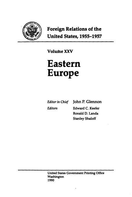 handle is hein.usccsset/usconset39241 and id is 1 raw text is: Foreign Relations of the
United States, 1955-1957

Voluftie XXV
Eastern
Europe

Editor in Chief
Editors

John P. Glennon
Edward C. Keefer
Ronald D. Landa
Stanley Shaloff

United States Government Printing Office
Washington
1990


