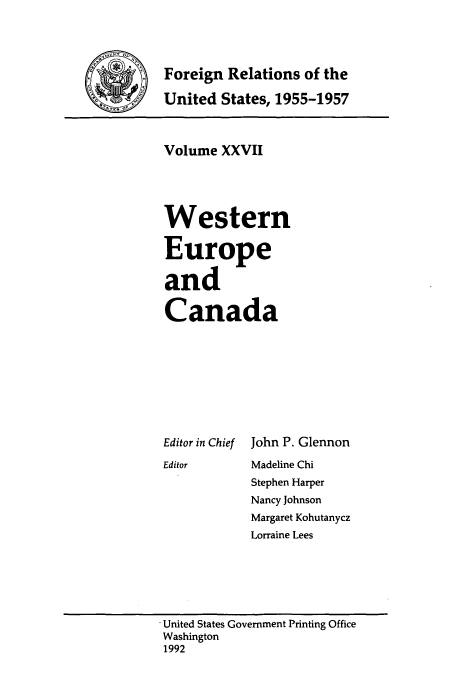 handle is hein.usccsset/usconset39243 and id is 1 raw text is: Foreign Relations of the
'    United States, 1955-1957

Volume XXVII
Western
Europe
and
Canada

Editor in Chief
Editor

John P. Glennon
Madeline Chi
Stephen Harper
Nancy Johnson
Margaret Kohutanycz
Lorraine Lees

* United States Government Printing Office
Washington
1992


