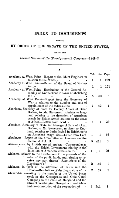 handle is hein.usccsset/usconset39244 and id is 1 raw text is: INDEX TO DOCUMENTS
PRINTED
BY ORDER OF THE SENATE OF THE UNITED STATES,
DURING THE
Second Session of the Twenty-seventh Congress-1841-2.

A.

Academy at West Point-Report of the Chief Engineer in
relation to the Military   -           -
Academy at West Point-Report of the Board of Visiters
to the          -          -           -
Academy at West Point-Resolutions of the General As-
sembly of Connecticut in favor of abolishing
the -           -          -           -
Academy at West Point-Report, from the Secretary of
War in relation to the number and rule of
appointment of the cadets at the       -
Aberdeen, Secretary of State for Foreign Affairs of Great
Britain, to Mr. Stevenson, minister to Eng-
laad, relating to the detention of American
vessels by British armed cruisers on the coast
of Africa-Letters from Lord -          -
Aberdeen, Secretary of State for Foreign Affairs of Great
Britain, to Mr. Stevenson, minister to Eng-
land, relating to duties levied in British ports
on American rough rice-Letter from Lord
Abrahams-Report of the Committee on Finance on the
memorial of A. H.          -          -
African coast by British armed cruisers-Correspondence
with the British Government relating to the
detention of American vessels on the -
Alabama, adverse to the distribution of the proceeds of the
sales of the public lands, and refusing to re-
ceive any part thereof-Resolutions of the
Legislature of             -           -
Alabama, in favor of the admission of Texas into the
Union-Resolutions of the Legislature of -
Alexandria, assenting to the transfer of the United States
stock in the Chesapeake and Ohio Canal
Company to the State of Maryland and the
cities of Washington, Georgetown, and Alex-
andria-Resolution of the corporation of  -

Vol. No. Page.
1    1 129
1    1  151
5 363     1
2   42    1

1
1

1   36
1   56

5 441

2

1    1   22

2   54
2   55

1
1

5 344    1-


