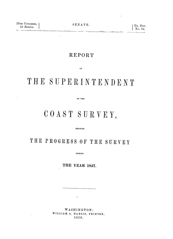 handle is hein.usccsset/usconset39246 and id is 1 raw text is: 35TH CONGRESS,
1st Session.  1

SENATE.                                   Ex. Doc.
No. 33.

REPORT
OF
THE SUPERINTENDENT
OF THE
COAST SURVEY,
SHOWING
THE PROGRESS OF THE SURVEY
DURING

THE YEAR 1857.

WASHINGTON:
WILLIAM A. HARRIS, PRINTER.
1858.


