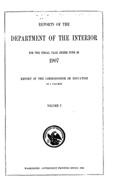 handle is hein.usccsset/usconset39247 and id is 1 raw text is: ,I

REPORTS OF THE
DEPARTMENT OF THE INTERIOR
FOR THE FISCAL YEAR ENDED JUNE 30
1907
REPORT OF THE COMMISSIONER OF EDUCATION
IN 2 VOLUMES
VOLUME I

WASHINGTON : GOVERNMENT PRINTING OFFICE : 1908


