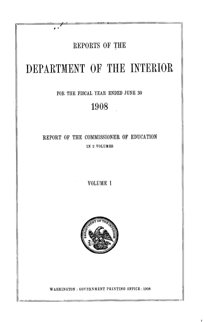 handle is hein.usccsset/usconset39248 and id is 1 raw text is: REPORTS OF THE
DEPARTMENT OF THE INTERIOR
FOR THE FISCAL YEAR ENDED JUNE 30
1908
REPORT OF THE COMMISSIONER OF EDUCATION
IN 2 VOLUMES
VOLUME I

WASHINGTON : GOVERNMENT PRINTING OFFICE : 1908


