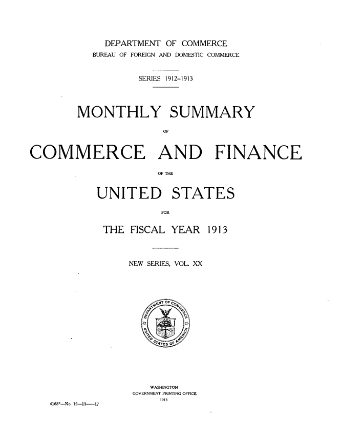 handle is hein.usccsset/usconset39250 and id is 1 raw text is: DEPARTMENT OF COMMERCE

BUREAU OF FOREIGN AND DOMESTIC COMMERCE
SERIES 1912-1913
MONTHLY SUMMARY
OF
COMMERCE AND FINANCE
OF THE

UNITED STATES
FOR

THE FISCAL

4165--No. 12-13-17

NEW SERIES, VOL. XX
WASHINGTON
GOVERNMENT PRINTING OFFICE
1913

YEAR 1913


