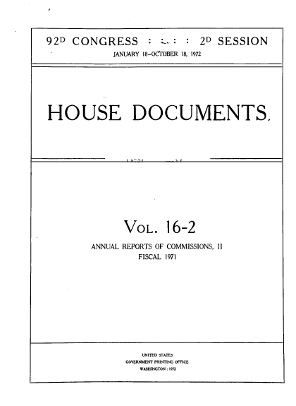handle is hein.usccsset/usconset39272 and id is 1 raw text is: 92D CONGRESS                  2D SESSION
JANUARY 18-OCTOBER 18, 1972

HOUSE DOCUMENTS.

VOL. 16-2
ANNUAL REPORTS OF COMMISSIONS, II
FISCAL 1971

UNITED STATES
GOVERNMENT PRINTING OFFICE
WASHINGTON : 1972


