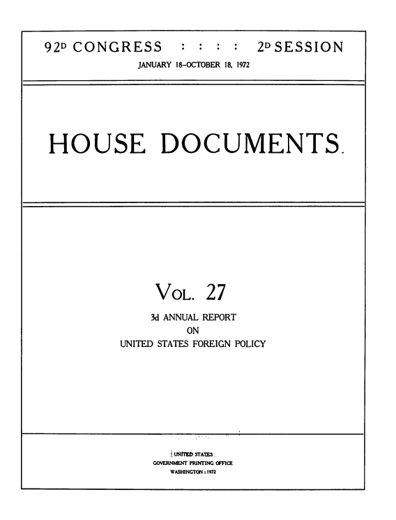 handle is hein.usccsset/usconset39279 and id is 1 raw text is: 92D CONGRESS           : : : :      2DSESSION
JANUARY 18-OCTOBER 18, 1972

HOUSE DOCUMENTS.

VOL.

27

3d ANNUAL REPORT
ON
UNITED STATES FOREIGN POLICY

i Mf V STAIM .
GOVERNMENT PRINTING OFFICE
WASHINGTON: 1972



