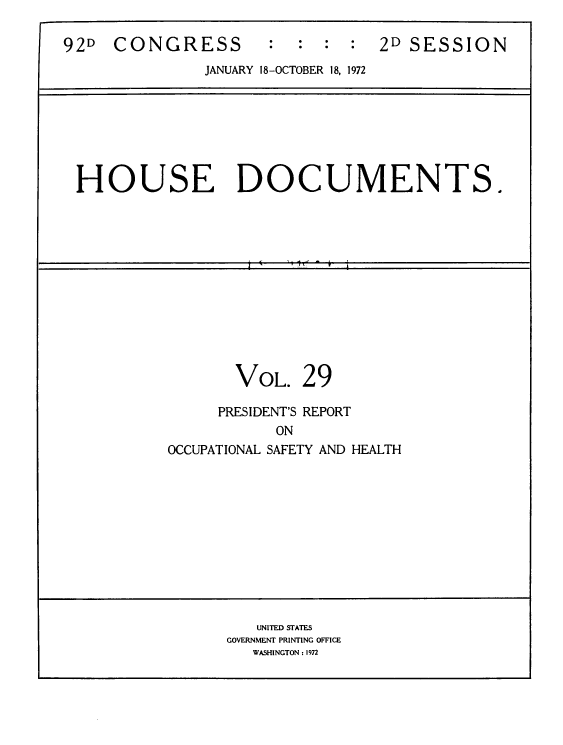 handle is hein.usccsset/usconset39280 and id is 1 raw text is: 92D    CONGRESS            :   :   :  :   2D SESSION
JANUARY 18-OCTOBER 18, 1972
HOUSE DOCUMENTS.
VOL. 29
PRESIDENT'S REPORT
ON
OCCUPATIONAL SAFETY AND HEALTH
UNITED STATES
GOVERNMENT PRINTING OFFICE
WASHINGTON : 1972


