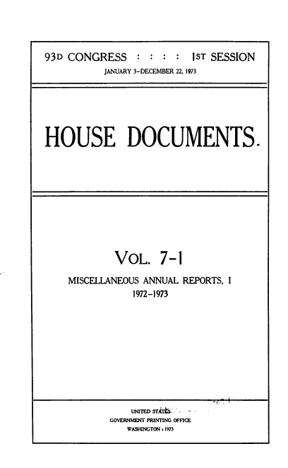 handle is hein.usccsset/usconset39282 and id is 1 raw text is: 93D CONGRESS            :  :  :   :   IST SESSION
JANUARY 3-DECEMBER 22, 1973

HOUSE DOCUMENTS.

VOL. 7-1
MISCELLANEOUS ANNUAL REPORTS, I
1972-1973
UNITED ST S    -
GOVERNMENT PRINTING OFFICE
WASHINGTON t 1973


