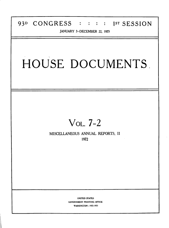 handle is hein.usccsset/usconset39283 and id is 1 raw text is: 93D    CONGRESS             :  :  :  :   1ST SESSION
JANUARY 3-DECEMBER 22, 1973

HOUSE DOCUMENTS.

VOL.

7-2

MISCELLANEOUS ANNUAL REPORTS, II
1972

UNITED STATES
GOVERNMENT PRINTING OFFICE
WASHINGTON : 1972-1973


