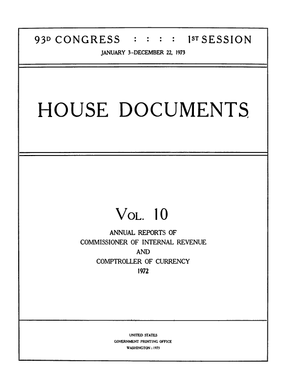 handle is hein.usccsset/usconset39284 and id is 1 raw text is: 93D CONGRESS               :   :  :   :   1ST SESSION
JANUARY 3-DECEMBER 22, 1973

HOUSE DOCUMENTS

VOL.

10

ANNUAL REPORTS OF
COMMISSIONER OF INTERNAL REVENUE
AND
COMPTROLLER OF CURRENCY
1972

UNITED STATES
GOVERNMENT PRINTING OFFICE
WASHINGTON : 1973


