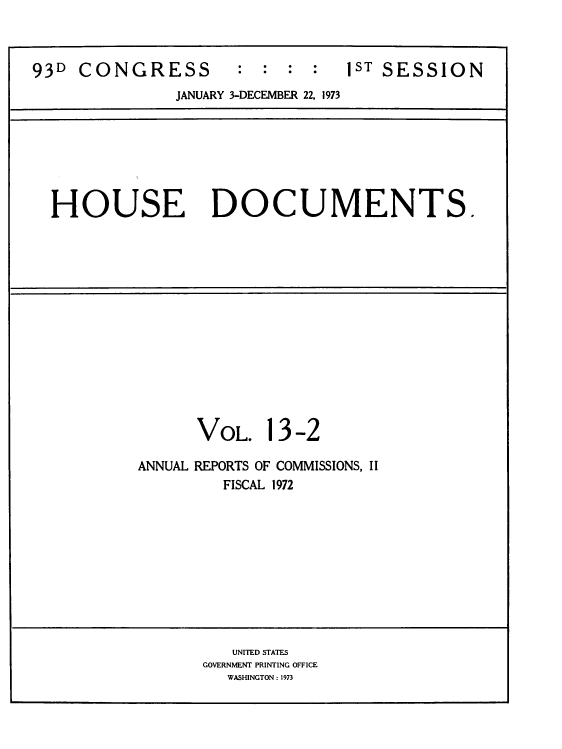 handle is hein.usccsset/usconset39287 and id is 1 raw text is: 93D   CONGRESS              :   :  :  :    1ST SESSION
JANUARY 3-DECEMBER 22, 1973
HOUSE DOCUMENTS.
VOL. 13-2
ANNUAL REPORTS OF COMMISSIONS, II
FISCAL 1972
UNITED STATES
GOVERNMENT PRINTING OFFICE
WASHINGTON : 1973


