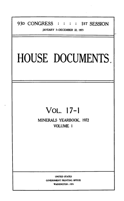 handle is hein.usccsset/usconset39290 and id is 1 raw text is: 93D CONGRESS           :   :  :  :   1ST SESSION
JANUARY 3-DECEMBER 22, 1973

HOUSE DOCUMENTS.

VOL. 17-1
MINERALS YEARBOOK, 1972
VOLUME 1

UNITED STATES
GOVERNMENT PRINTING OFFICE
WASHINGTON : 1974


