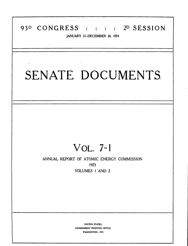handle is hein.usccsset/usconset39292 and id is 1 raw text is: 93D    CONGRESS           :   :   :  :   2D SESSION
JANUARY 21-DECEMBER 20. 1974

SENATE DOCUMENTS

VOL. 7-1
ANNUAL REPORT OF ATOMIC ENERGY COMMISSION
1973
VOLUMES 1 AND 2

UNITED STATES
GOVERNMENT PRINTING OFFICE
WASHINGTON : 1974


