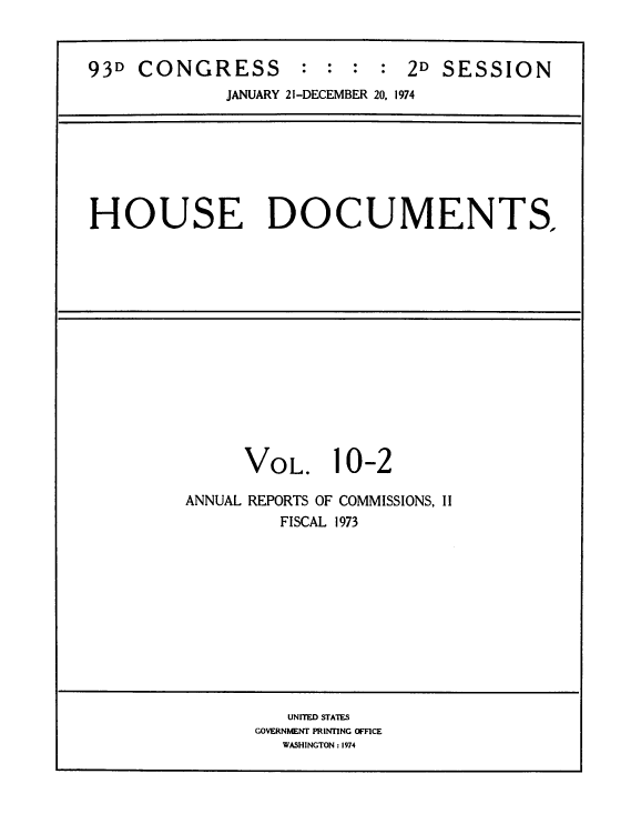 handle is hein.usccsset/usconset39293 and id is 1 raw text is: 93D CONGRESS : : : : 2D SESSION
JANUARY 21-DECEMBER 20, 1974
HOUSE DOCUMENTS.
VOL. 10-2
ANNUAL REPORTS OF COMMISSIONS, II
FISCAL 1973
UNITED STATES
GOVERNMENT PRINTING OFFICE
WASHINGTON : 1974



