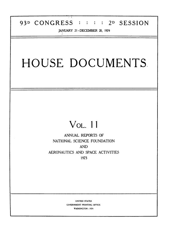 handle is hein.usccsset/usconset39294 and id is 1 raw text is: 93D CONGRESS          : : : : 2D SESSION
JANUARY 21-DECEMBER 20, 1974

HOUSE DOCUMENTS.

VOL.

1

ANNUAL REPORTS OF
NATIONAL SCIENCE FOUNDATION
AND
AERONAUTICS AND SPACE ACTIVITIES
1973

UNITED STATES
GOVERNMENT PRINTING OFFICE
WASHINGTON : 1974


