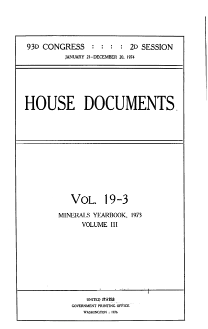 handle is hein.usccsset/usconset39298 and id is 1 raw text is: 93D CONGRESS           :  :   :  :  2D SESSION
JANUARY 21-DECEMBER 20, 1974

HOUSE DOCUMENTS.

VOL. 19-3
MINERALS YEARBOOK, 1973
VOLUME III

UNITED SIAtM
GOVERNMENT PRINTING OFFICE
WASHINGTON : 1976


