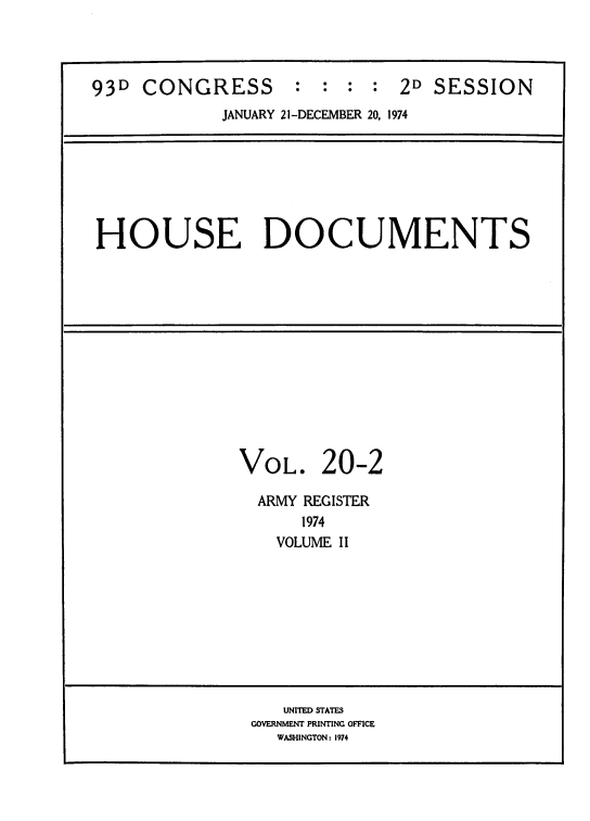 handle is hein.usccsset/usconset39300 and id is 1 raw text is: 93D CONGRESS : : : : 2D SESSION
JANUARY 21-DECEMBER 20, 1974
HOUSE DOCUMENTS
VOL. 20-2
ARMY REGISTER
1974
VOLUME II
UNITED STATES
GOVERNMENT PRINTING OFFICE
WASHINGTON : 1974


