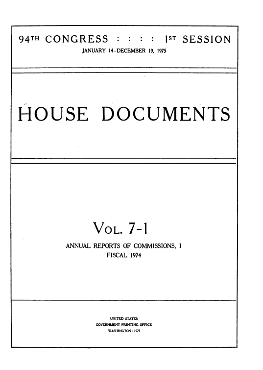 handle is hein.usccsset/usconset39302 and id is 1 raw text is: 94TH CONGRESS : : : : 1ST SESSION
JANUARY 14-DECEMBER 19, 1975
HOUSE DOCUMENTS
VOL. 7-1
ANNUAL REPORTS OF COMMISSIONS, I
FISCAL 1974
UNITED STATES
GOVERNMENT PRINTING OFFICE
WASHINGTON: 1975


