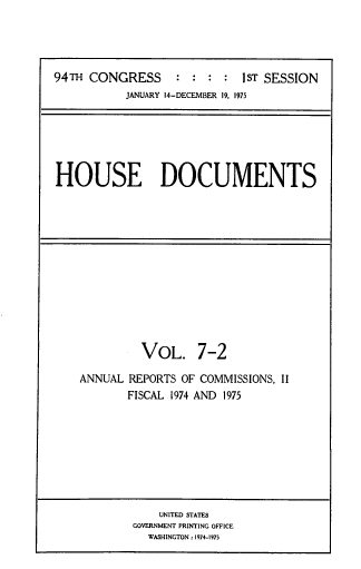 handle is hein.usccsset/usconset39303 and id is 1 raw text is: 94TH CONGRESS             :  :   :  :   1sT SESSION
JANUARY 14-DECEMBER 19. 1975

HOUSE DOCUMENTS

VOL. 7-2
ANNUAL REPORTS OF COMMISSIONS, II
FISCAL 1974 AND 1975

UNITED STATES
GOVERNMENT PRINTING OFFICE
WASHINGTON: 1974-1975


