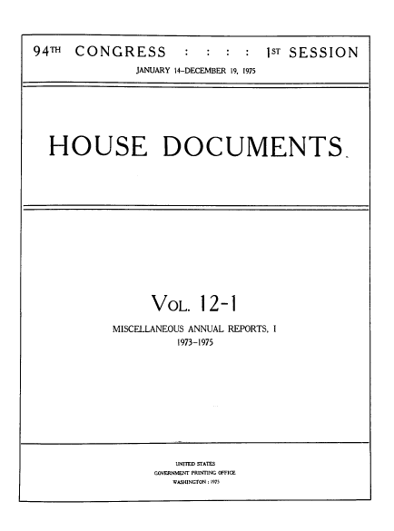 handle is hein.usccsset/usconset39304 and id is 1 raw text is: 94TH    CONGRESS             :   :   :  :   1ST SESSION
JANUARY 14-DECEMBER 19, 1975
HOUSE DOCUMENTS-
VOL. 12-1
MISCELLANEOUS ANNUAL REPORTS, I
1973-1975
UNITED STATES
GOVERNMENT PRINTING OFFICE
WASHINGTON : 1975


