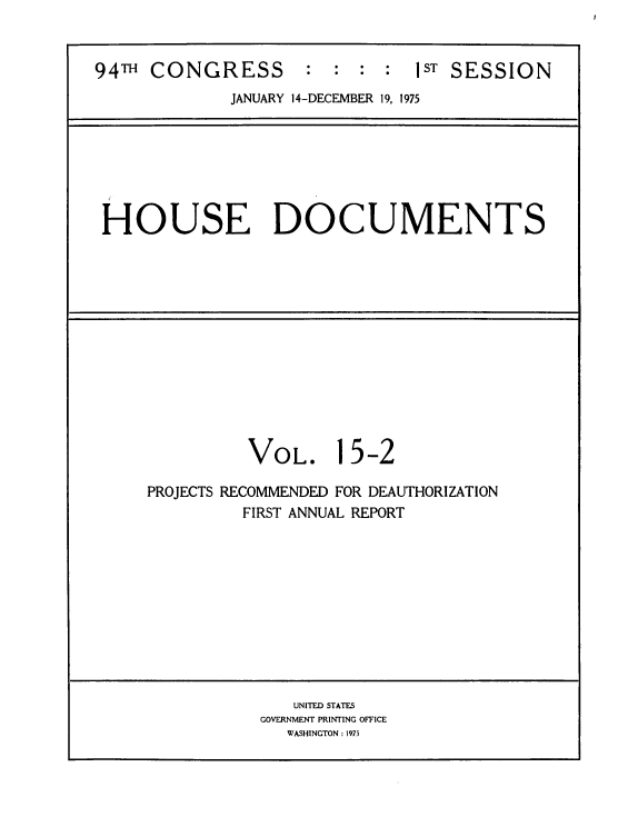 handle is hein.usccsset/usconset39305 and id is 1 raw text is: 94TH    CONGRESS              :   :   :  :    1ST  SESSION
JANUARY 14-DECEMBER 19, 1975

HOUSE DOCUMENTS

VOL. 15-2
PROJECTS RECOMMENDED FOR DEAUTHORIZATION
FIRST ANNUAL REPORT

UNITED STATES
GOVERNMENT PRINTING OFICE
WASHINGTON : 1975


