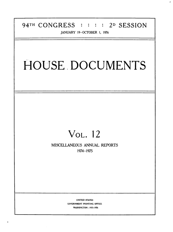 handle is hein.usccsset/usconset39306 and id is 1 raw text is: 94TH CONGRESS            : : : :    2D SESSION
JANUARY 19-OCTOBER 1, 1976

HOUSE. DOCUMENTS

VOL.

12

MISCELLANEOUS ANNUAL REPORTS
1974-1975

UNITED STATES
GOVERNMENT PRINTING OFFICE
WASHINGTON : 1975-1976


