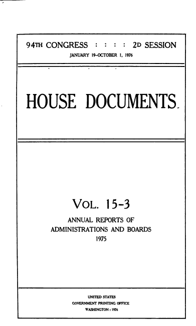 handle is hein.usccsset/usconset39307 and id is 1 raw text is: 94TH CONGRESS             : : :         2D SESSION
JANUARY 19-OCTOBER 1, 1976

HOUSE DOCUMENTS.

VOL.

15-3

ANNUAL REPORTS OF
ADMINISTRATIONS AND BOARDS
1975

UNITED STATES
GOVERNMENT PRINTING OFFICE
WASHINGTON : 1976


