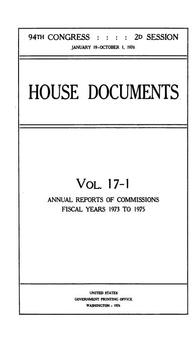 handle is hein.usccsset/usconset39308 and id is 1 raw text is: 94TH CONGRESS : : : : 2D SESSION
JANUARY 19-OCTOBER 1, 1976

HOUSE DOCUMENTS

VOL. 17-1
ANNUAL REPORTS OF COMMISSIONS
FISCAL YEARS 1973 TO 1975

UNITED STATES
GOVERNMENT PRINTING OFFICE
WASHINGTON : 1976


