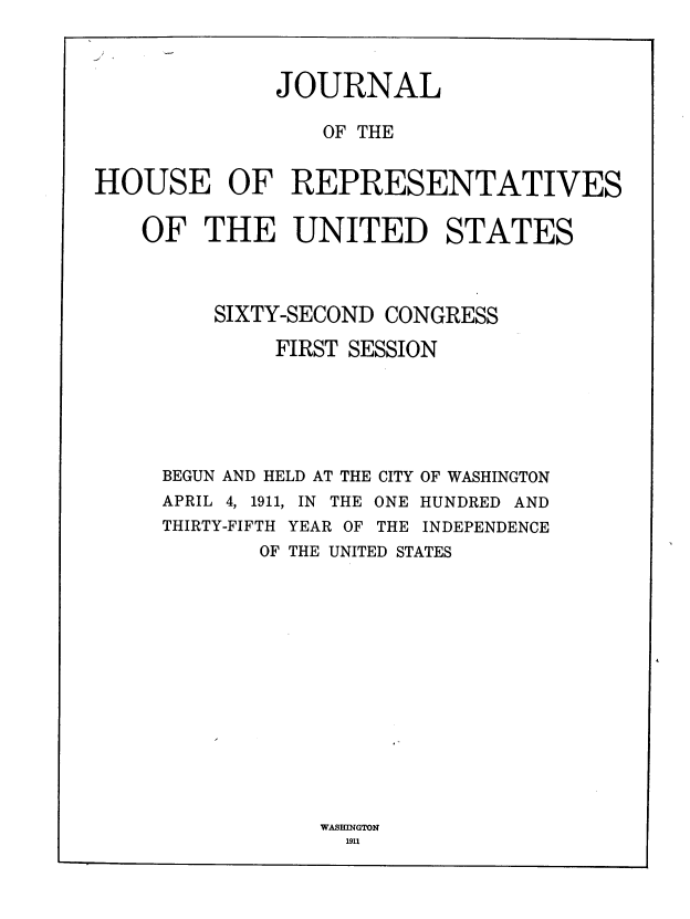 handle is hein.usccsset/usconset39319 and id is 1 raw text is: JOURNAL
OF THE
HOUSE OF REPRESENTATIVES
OF THE UNITED STATES
SIXTY-SECOND CONGRESS
FIRST SESSION
BEGUN AND HELD AT THE CITY OF WASHINGTON
APRIL 4, 1911, IN THE ONE HUNDRED AND
THIRTY-FIFTH YEAR OF THE INDEPENDENCE
OF THE UNITED STATES

WASBINGTON
1911


